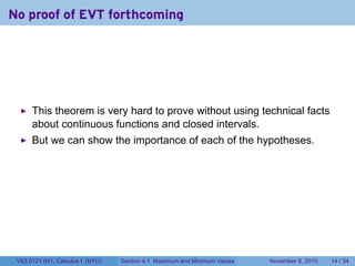 No proof of EVT forthcoming




      This theorem is very hard to prove without using technical facts
      about continuous functions and closed intervals.
      But we can show the importance of each of the hypotheses.




 V63.0121.041, Calculus I (NYU)   Section 4.1 Maximum and Minimum Values   November 8, 2010   14 / 34
 