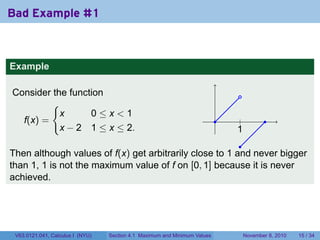 Bad Example #1



Example

Consider the function                                                           .
         {
           x      0≤x<1
  f(x) =                                                                   .    .
                                                                                |           .
           x − 2 1 ≤ x ≤ 2.                                                    1
                                                                               .
                                                         .
Then although values of f(x) get arbitrarily close to 1 and never bigger
than 1, 1 is not the maximum value of f on [0, 1] because it is never
achieved.




 V63.0121.041, Calculus I (NYU)   Section 4.1 Maximum and Minimum Values            November 8, 2010   15 / 34
 