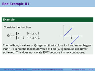 Bad Example #1



Example

Consider the function                                                           .
         {
           x      0≤x<1
  f(x) =                                                                   .    .
                                                                                |           .
           x − 2 1 ≤ x ≤ 2.                                                    1
                                                                               .
                                                         .
Then although values of f(x) get arbitrarily close to 1 and never bigger
than 1, 1 is not the maximum value of f on [0, 1] because it is never
achieved. This does not violate EVT because f is not continuous.




 V63.0121.041, Calculus I (NYU)   Section 4.1 Maximum and Minimum Values            November 8, 2010   15 / 34
 