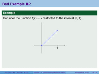 Bad Example #2

Example
Consider the function f(x) = x restricted to the interval [0, 1).


                                                              .




                                           .                  .
                                                              |
                                                             1
                                                             .




 V63.0121.041, Calculus I (NYU)   Section 4.1 Maximum and Minimum Values   November 8, 2010   16 / 34
 