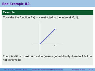 Bad Example #2

Example
Consider the function f(x) = x restricted to the interval [0, 1).


                                                              .




                                           .                  .
                                                              |
                                                             1
                                                             .


There is still no maximum value (values get arbitrarily close to 1 but do
not achieve it).


 V63.0121.041, Calculus I (NYU)   Section 4.1 Maximum and Minimum Values   November 8, 2010   16 / 34
 