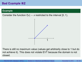 Bad Example #2

Example
Consider the function f(x) = x restricted to the interval [0, 1).


                                                              .




                                           .                  .
                                                              |
                                                             1
                                                             .


There is still no maximum value (values get arbitrarily close to 1 but do
not achieve it). This does not violate EVT because the domain is not
closed.

 V63.0121.041, Calculus I (NYU)   Section 4.1 Maximum and Minimum Values   November 8, 2010   16 / 34
 