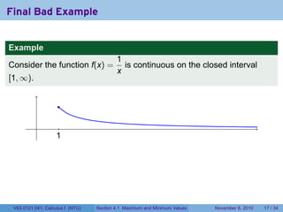 Final Bad Example


Example
                                          1
Consider the function f(x) =                is continuous on the closed interval
                                          x
[1, ∞).


                     .

           .         .
                    1
                    .




 V63.0121.041, Calculus I (NYU)   Section 4.1 Maximum and Minimum Values   November 8, 2010   17 / 34
 
