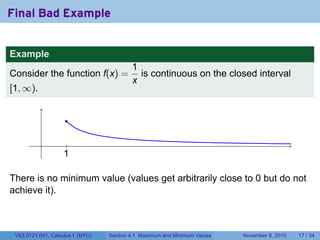 Final Bad Example


Example
                                          1
Consider the function f(x) =                is continuous on the closed interval
                                          x
[1, ∞).


                     .

           .         .
                    1
                    .

There is no minimum value (values get arbitrarily close to 0 but do not
achieve it).



 V63.0121.041, Calculus I (NYU)   Section 4.1 Maximum and Minimum Values   November 8, 2010   17 / 34
 