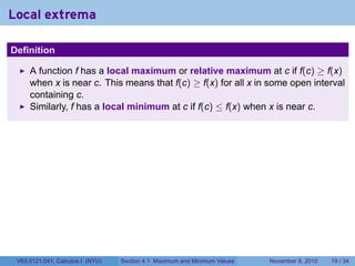 Local extrema
.

Definition

        A function f has a local maximum or relative maximum at c if f(c) ≥ f(x)
        when x is near c. This means that f(c) ≥ f(x) for all x in some open interval
        containing c.
        Similarly, f has a local minimum at c if f(c) ≤ f(x) when x is near c.




.
    V63.0121.041, Calculus I (NYU)   Section 4.1 Maximum and Minimum Values   November 8, 2010   19 / 34
 