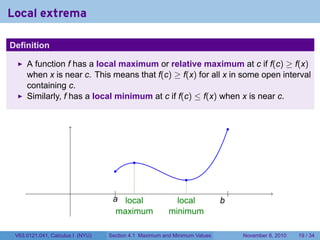 Local extrema
.

Definition

        A function f has a local maximum or relative maximum at c if f(c) ≥ f(x)
        when x is near c. This means that f(c) ≥ f(x) for all x in some open interval
        containing c.
        Similarly, f has a local minimum at c if f(c) ≤ f(x) when x is near c.


                                                                                  .


                                              .
                                       .
                                                                 .
                                      .|.
                                       .                 .                        .
                                                                                  |
                                      a
                                      . local                  local          b
                                                                              .
                                        maximum              minimum
.
    V63.0121.041, Calculus I (NYU)   Section 4.1 Maximum and Minimum Values           November 8, 2010   19 / 34
 