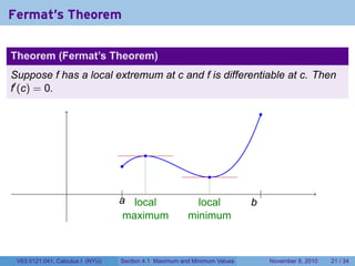 Fermat's Theorem

Theorem (Fermat’s Theorem)
Suppose f has a local extremum at c and f is differentiable at c. Then
f′ (c) = 0.

                                                                               .


                                          .
                                  .
                                                               .
                                  ...
                                   |                  .                        .
                                                                               |
                                  a
                                  . local                   local          b
                                                                           .
                                    maximum               minimum



 V63.0121.041, Calculus I (NYU)   Section 4.1 Maximum and Minimum Values           November 8, 2010   21 / 34
 