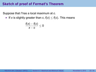 Sketch of proof of Fermat's Theorem

Suppose that f has a local maximum at c.
      If x is slightly greater than c, f(x) ≤ f(c). This means

                            f(x) − f(c)
                                        ≤0
                               x−c




 V63.0121.041, Calculus I (NYU)   Section 4.1 Maximum and Minimum Values   November 8, 2010   22 / 34
 