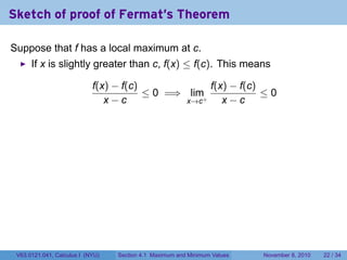 Sketch of proof of Fermat's Theorem

Suppose that f has a local maximum at c.
      If x is slightly greater than c, f(x) ≤ f(c). This means

                            f(x) − f(c)             f(x) − f(c)
                                        ≤ 0 =⇒ lim+             ≤0
                               x−c             x→c     x−c




 V63.0121.041, Calculus I (NYU)   Section 4.1 Maximum and Minimum Values   November 8, 2010   22 / 34
 