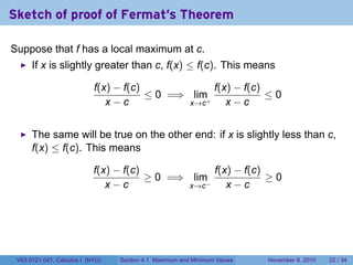 Sketch of proof of Fermat's Theorem

Suppose that f has a local maximum at c.
      If x is slightly greater than c, f(x) ≤ f(c). This means

                            f(x) − f(c)             f(x) − f(c)
                                        ≤ 0 =⇒ lim+             ≤0
                               x−c             x→c     x−c


      The same will be true on the other end: if x is slightly less than c,
      f(x) ≤ f(c). This means

                            f(x) − f(c)              f(x) − f(c)
                                        ≥ 0 =⇒ lim               ≥0
                               x−c             x→c −    x−c




 V63.0121.041, Calculus I (NYU)   Section 4.1 Maximum and Minimum Values   November 8, 2010   22 / 34
 