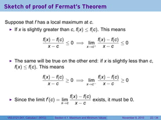 Sketch of proof of Fermat's Theorem

Suppose that f has a local maximum at c.
      If x is slightly greater than c, f(x) ≤ f(c). This means

                            f(x) − f(c)             f(x) − f(c)
                                        ≤ 0 =⇒ lim+             ≤0
                               x−c             x→c     x−c


      The same will be true on the other end: if x is slightly less than c,
      f(x) ≤ f(c). This means

                            f(x) − f(c)              f(x) − f(c)
                                        ≥ 0 =⇒ lim               ≥0
                               x−c             x→c −    x−c

                                          f(x) − f(c)
      Since the limit f′ (c) = lim                    exists, it must be 0.
                                      x→c    x−c

 V63.0121.041, Calculus I (NYU)   Section 4.1 Maximum and Minimum Values   November 8, 2010   22 / 34
 