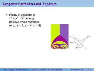 Tangent: Fermat's Last Theorem

       Plenty of solutions to
       x2 + y2 = z2 among
       positive whole numbers
       (e.g., x = 3, y = 4, z = 5)




 V63.0121.041, Calculus I (NYU)   Section 4.1 Maximum and Minimum Values   November 8, 2010   24 / 34
 