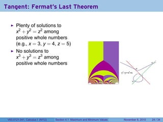 Tangent: Fermat's Last Theorem

       Plenty of solutions to
       x2 + y2 = z2 among
       positive whole numbers
       (e.g., x = 3, y = 4, z = 5)
       No solutions to
       x3 + y3 = z3 among
       positive whole numbers




 V63.0121.041, Calculus I (NYU)   Section 4.1 Maximum and Minimum Values   November 8, 2010   24 / 34
 