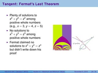 Tangent: Fermat's Last Theorem

       Plenty of solutions to
       x2 + y2 = z2 among
       positive whole numbers
       (e.g., x = 3, y = 4, z = 5)
       No solutions to
       x3 + y3 = z3 among
       positive whole numbers
       Fermat claimed no
       solutions to xn + yn = zn
       but didn’t write down his
       proof




 V63.0121.041, Calculus I (NYU)   Section 4.1 Maximum and Minimum Values   November 8, 2010   24 / 34
 