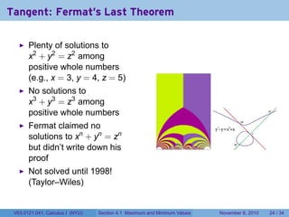 Tangent: Fermat's Last Theorem

       Plenty of solutions to
       x2 + y2 = z2 among
       positive whole numbers
       (e.g., x = 3, y = 4, z = 5)
       No solutions to
       x3 + y3 = z3 among
       positive whole numbers
       Fermat claimed no
       solutions to xn + yn = zn
       but didn’t write down his
       proof
       Not solved until 1998!
       (Taylor–Wiles)


 V63.0121.041, Calculus I (NYU)   Section 4.1 Maximum and Minimum Values   November 8, 2010   24 / 34
 