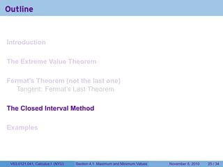 Outline


Introduction

The Extreme Value Theorem

Fermat’s Theorem (not the last one)
   Tangent: Fermat’s Last Theorem

The Closed Interval Method

Examples




 V63.0121.041, Calculus I (NYU)   Section 4.1 Maximum and Minimum Values   November 8, 2010   25 / 34
 