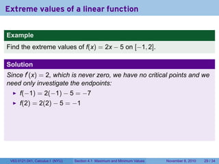 Extreme values of a linear function

Example
Find the extreme values of f(x) = 2x − 5 on [−1, 2].

Solution
Since f′ (x) = 2, which is never zero, we have no critical points and we
need only investigate the endpoints:
      f(−1) = 2(−1) − 5 = −7
      f(2) = 2(2) − 5 = −1




 V63.0121.041, Calculus I (NYU)   Section 4.1 Maximum and Minimum Values   November 8, 2010   29 / 34
 