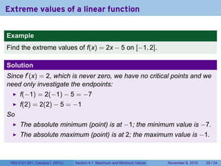 Extreme values of a linear function

Example
Find the extreme values of f(x) = 2x − 5 on [−1, 2].

Solution
Since f′ (x) = 2, which is never zero, we have no critical points and we
need only investigate the endpoints:
      f(−1) = 2(−1) − 5 = −7
      f(2) = 2(2) − 5 = −1
So
      The absolute minimum (point) is at −1; the minimum value is −7.
      The absolute maximum (point) is at 2; the maximum value is −1.



 V63.0121.041, Calculus I (NYU)   Section 4.1 Maximum and Minimum Values   November 8, 2010   29 / 34
 