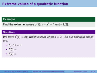 Extreme values of a quadratic function


Example
Find the extreme values of f(x) = x2 − 1 on [−1, 2].

Solution
We have f′ (x) = 2x, which is zero when x = 0. So our points to check
are:
      f(−1) = 0
      f(0) =
      f(2) =




 V63.0121.041, Calculus I (NYU)   Section 4.1 Maximum and Minimum Values   November 8, 2010   30 / 34
 