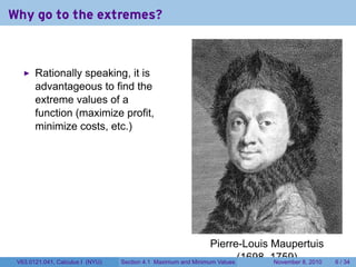 Why go to the extremes?



       Rationally speaking, it is
       advantageous to find the
       extreme values of a
       function (maximize profit,
       minimize costs, etc.)




                                                                  Pierre-Louis Maupertuis
 V63.0121.041, Calculus I (NYU)   Section 4.1   Maximum and Minimum Values
                                                                           (1698–1759) 8, 2010
                                                                                  November       6 / 34
 