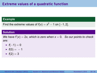 Extreme values of a quadratic function


Example
Find the extreme values of f(x) = x2 − 1 on [−1, 2].

Solution
We have f′ (x) = 2x, which is zero when x = 0. So our points to check
are:
      f(−1) = 0
      f(0) = − 1
      f(2) = 3




 V63.0121.041, Calculus I (NYU)   Section 4.1 Maximum and Minimum Values   November 8, 2010   30 / 34
 