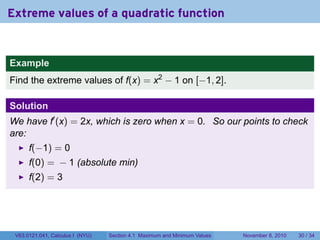 Extreme values of a quadratic function


Example
Find the extreme values of f(x) = x2 − 1 on [−1, 2].

Solution
We have f′ (x) = 2x, which is zero when x = 0. So our points to check
are:
      f(−1) = 0
      f(0) = − 1 (absolute min)
      f(2) = 3




 V63.0121.041, Calculus I (NYU)   Section 4.1 Maximum and Minimum Values   November 8, 2010   30 / 34
 
