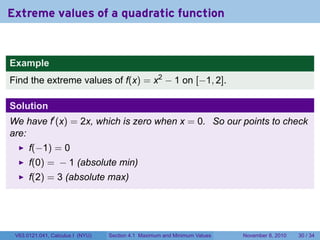 Extreme values of a quadratic function


Example
Find the extreme values of f(x) = x2 − 1 on [−1, 2].

Solution
We have f′ (x) = 2x, which is zero when x = 0. So our points to check
are:
      f(−1) = 0
      f(0) = − 1 (absolute min)
      f(2) = 3 (absolute max)




 V63.0121.041, Calculus I (NYU)   Section 4.1 Maximum and Minimum Values   November 8, 2010   30 / 34
 