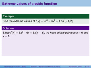 Extreme values of a cubic function


Example
Find the extreme values of f(x) = 2x3 − 3x2 + 1 on [−1, 2].

Solution
Since f′ (x) = 6x2 − 6x = 6x(x − 1), we have critical points at x = 0 and
x = 1.




 V63.0121.041, Calculus I (NYU)   Section 4.1 Maximum and Minimum Values   November 8, 2010   31 / 34
 