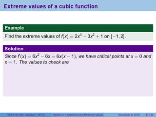 Extreme values of a cubic function


Example
Find the extreme values of f(x) = 2x3 − 3x2 + 1 on [−1, 2].

Solution
Since f′ (x) = 6x2 − 6x = 6x(x − 1), we have critical points at x = 0 and
x = 1. The values to check are




 V63.0121.041, Calculus I (NYU)   Section 4.1 Maximum and Minimum Values   November 8, 2010   31 / 34
 
