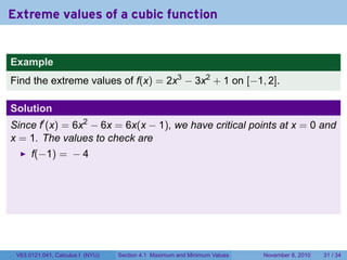 Extreme values of a cubic function


Example
Find the extreme values of f(x) = 2x3 − 3x2 + 1 on [−1, 2].

Solution
Since f′ (x) = 6x2 − 6x = 6x(x − 1), we have critical points at x = 0 and
x = 1. The values to check are
      f(−1) = − 4




 V63.0121.041, Calculus I (NYU)   Section 4.1 Maximum and Minimum Values   November 8, 2010   31 / 34
 