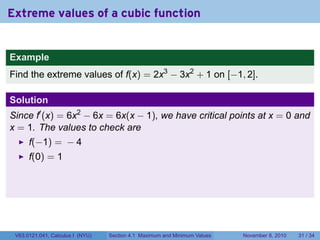 Extreme values of a cubic function


Example
Find the extreme values of f(x) = 2x3 − 3x2 + 1 on [−1, 2].

Solution
Since f′ (x) = 6x2 − 6x = 6x(x − 1), we have critical points at x = 0 and
x = 1. The values to check are
      f(−1) = − 4
      f(0) = 1




 V63.0121.041, Calculus I (NYU)   Section 4.1 Maximum and Minimum Values   November 8, 2010   31 / 34
 