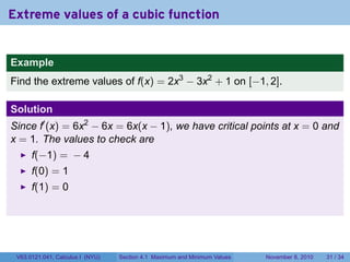 Extreme values of a cubic function


Example
Find the extreme values of f(x) = 2x3 − 3x2 + 1 on [−1, 2].

Solution
Since f′ (x) = 6x2 − 6x = 6x(x − 1), we have critical points at x = 0 and
x = 1. The values to check are
      f(−1) = − 4
      f(0) = 1
      f(1) = 0




 V63.0121.041, Calculus I (NYU)   Section 4.1 Maximum and Minimum Values   November 8, 2010   31 / 34
 