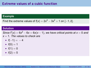 Extreme values of a cubic function


Example
Find the extreme values of f(x) = 2x3 − 3x2 + 1 on [−1, 2].

Solution
Since f′ (x) = 6x2 − 6x = 6x(x − 1), we have critical points at x = 0 and
x = 1. The values to check are
      f(−1) = − 4
      f(0) = 1
      f(1) = 0
      f(2) = 5




 V63.0121.041, Calculus I (NYU)   Section 4.1 Maximum and Minimum Values   November 8, 2010   31 / 34
 