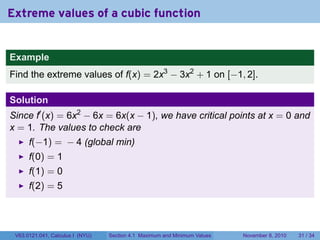 Extreme values of a cubic function


Example
Find the extreme values of f(x) = 2x3 − 3x2 + 1 on [−1, 2].

Solution
Since f′ (x) = 6x2 − 6x = 6x(x − 1), we have critical points at x = 0 and
x = 1. The values to check are
      f(−1) = − 4 (global min)
      f(0) = 1
      f(1) = 0
      f(2) = 5




 V63.0121.041, Calculus I (NYU)   Section 4.1 Maximum and Minimum Values   November 8, 2010   31 / 34
 