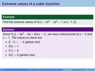 Extreme values of a cubic function


Example
Find the extreme values of f(x) = 2x3 − 3x2 + 1 on [−1, 2].

Solution
Since f′ (x) = 6x2 − 6x = 6x(x − 1), we have critical points at x = 0 and
x = 1. The values to check are
      f(−1) = − 4 (global min)
      f(0) = 1
      f(1) = 0
      f(2) = 5 (global max)




 V63.0121.041, Calculus I (NYU)   Section 4.1 Maximum and Minimum Values   November 8, 2010   31 / 34
 