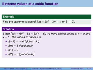 Extreme values of a cubic function


Example
Find the extreme values of f(x) = 2x3 − 3x2 + 1 on [−1, 2].

Solution
Since f′ (x) = 6x2 − 6x = 6x(x − 1), we have critical points at x = 0 and
x = 1. The values to check are
      f(−1) = − 4 (global min)
      f(0) = 1 (local max)
      f(1) = 0
      f(2) = 5 (global max)




 V63.0121.041, Calculus I (NYU)   Section 4.1 Maximum and Minimum Values   November 8, 2010   31 / 34
 