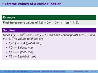 Extreme values of a cubic function


Example
Find the extreme values of f(x) = 2x3 − 3x2 + 1 on [−1, 2].

Solution
Since f′ (x) = 6x2 − 6x = 6x(x − 1), we have critical points at x = 0 and
x = 1. The values to check are
      f(−1) = − 4 (global min)
      f(0) = 1 (local max)
      f(1) = 0 (local min)
      f(2) = 5 (global max)




 V63.0121.041, Calculus I (NYU)   Section 4.1 Maximum and Minimum Values   November 8, 2010   31 / 34
 
