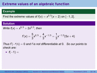 Extreme values of an algebraic function
Example
Find the extreme values of f(x) = x2/3 (x + 2) on [−1, 2].

Solution
Write f(x) = x5/3 + 2x2/3 , then

                                  5 2/3 4 −1/3 1 −1/3
                       f′ (x) =     x + x     = x     (5x + 4)
                                  3     3      3
Thus f′ (−4/5) = 0 and f is not differentiable at 0. So our points to
check are:
      f(−1) =




 V63.0121.041, Calculus I (NYU)   Section 4.1 Maximum and Minimum Values   November 8, 2010   32 / 34
 