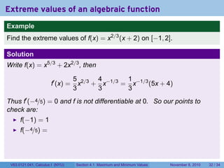 Extreme values of an algebraic function
Example
Find the extreme values of f(x) = x2/3 (x + 2) on [−1, 2].

Solution
Write f(x) = x5/3 + 2x2/3 , then

                                  5 2/3 4 −1/3 1 −1/3
                       f′ (x) =     x + x     = x     (5x + 4)
                                  3     3      3
Thus f′ (−4/5) = 0 and f is not differentiable at 0. So our points to
check are:
      f(−1) = 1
      f(−4/5) =




 V63.0121.041, Calculus I (NYU)   Section 4.1 Maximum and Minimum Values   November 8, 2010   32 / 34
 