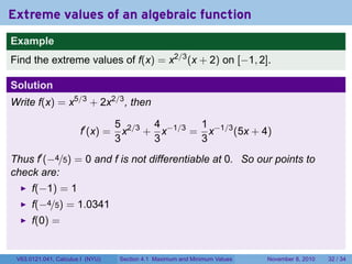 Extreme values of an algebraic function
Example
Find the extreme values of f(x) = x2/3 (x + 2) on [−1, 2].

Solution
Write f(x) = x5/3 + 2x2/3 , then

                                  5 2/3 4 −1/3 1 −1/3
                       f′ (x) =     x + x     = x     (5x + 4)
                                  3     3      3
Thus f′ (−4/5) = 0 and f is not differentiable at 0. So our points to
check are:
      f(−1) = 1
      f(−4/5) = 1.0341
      f(0) =


 V63.0121.041, Calculus I (NYU)   Section 4.1 Maximum and Minimum Values   November 8, 2010   32 / 34
 