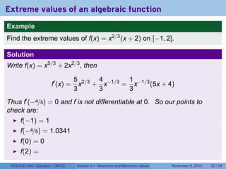Extreme values of an algebraic function
Example
Find the extreme values of f(x) = x2/3 (x + 2) on [−1, 2].

Solution
Write f(x) = x5/3 + 2x2/3 , then

                                  5 2/3 4 −1/3 1 −1/3
                       f′ (x) =     x + x     = x     (5x + 4)
                                  3     3      3
Thus f′ (−4/5) = 0 and f is not differentiable at 0. So our points to
check are:
      f(−1) = 1
      f(−4/5) = 1.0341
      f(0) = 0
      f(2) =
 V63.0121.041, Calculus I (NYU)   Section 4.1 Maximum and Minimum Values   November 8, 2010   32 / 34
 