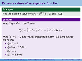 Extreme values of an algebraic function
Example
Find the extreme values of f(x) = x2/3 (x + 2) on [−1, 2].

Solution
Write f(x) = x5/3 + 2x2/3 , then

                                  5 2/3 4 −1/3 1 −1/3
                       f′ (x) =     x + x     = x     (5x + 4)
                                  3     3      3
Thus f′ (−4/5) = 0 and f is not differentiable at 0. So our points to
check are:
      f(−1) = 1
      f(−4/5) = 1.0341
      f(0) = 0
      f(2) = 6.3496
 V63.0121.041, Calculus I (NYU)   Section 4.1 Maximum and Minimum Values   November 8, 2010   32 / 34
 