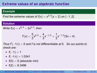 Extreme values of an algebraic function
Example
Find the extreme values of f(x) = x2/3 (x + 2) on [−1, 2].

Solution
Write f(x) = x5/3 + 2x2/3 , then

                                  5 2/3 4 −1/3 1 −1/3
                       f′ (x) =     x + x     = x     (5x + 4)
                                  3     3      3
Thus f′ (−4/5) = 0 and f is not differentiable at 0. So our points to
check are:
      f(−1) = 1
      f(−4/5) = 1.0341
      f(0) = 0 (absolute min)
      f(2) = 6.3496
 V63.0121.041, Calculus I (NYU)   Section 4.1 Maximum and Minimum Values   November 8, 2010   32 / 34
 