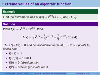 Extreme values of an algebraic function
Example
Find the extreme values of f(x) = x2/3 (x + 2) on [−1, 2].

Solution
Write f(x) = x5/3 + 2x2/3 , then

                                  5 2/3 4 −1/3 1 −1/3
                       f′ (x) =     x + x     = x     (5x + 4)
                                  3     3      3
Thus f′ (−4/5) = 0 and f is not differentiable at 0. So our points to
check are:
      f(−1) = 1
      f(−4/5) = 1.0341
      f(0) = 0 (absolute min)
      f(2) = 6.3496 (absolute max)
 V63.0121.041, Calculus I (NYU)   Section 4.1 Maximum and Minimum Values   November 8, 2010   32 / 34
 