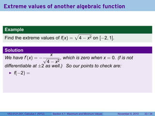 Extreme values of another algebraic function


Example
                                                      √
Find the extreme values of f(x) =                      4 − x2 on [−2, 1].

Solution
                                  x
We have f′ (x) = − √         , which is zero when x = 0. (f is not
                      4 − x2
differentiable at ±2 as well.) So our points to check are:
      f(−2) =




 V63.0121.041, Calculus I (NYU)       Section 4.1 Maximum and Minimum Values   November 8, 2010   33 / 34
 