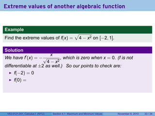 Extreme values of another algebraic function


Example
                                                      √
Find the extreme values of f(x) =                      4 − x2 on [−2, 1].

Solution
                                  x
We have f′ (x) = − √         , which is zero when x = 0. (f is not
                      4 − x2
differentiable at ±2 as well.) So our points to check are:
      f(−2) = 0
      f(0) =




 V63.0121.041, Calculus I (NYU)       Section 4.1 Maximum and Minimum Values   November 8, 2010   33 / 34
 