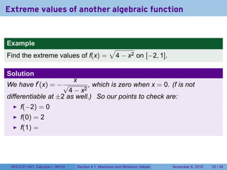 Extreme values of another algebraic function


Example
                                                      √
Find the extreme values of f(x) =                      4 − x2 on [−2, 1].

Solution
                                  x
We have f′ (x) = − √         , which is zero when x = 0. (f is not
                      4 − x2
differentiable at ±2 as well.) So our points to check are:
      f(−2) = 0
      f(0) = 2
      f(1) =




 V63.0121.041, Calculus I (NYU)       Section 4.1 Maximum and Minimum Values   November 8, 2010   33 / 34
 