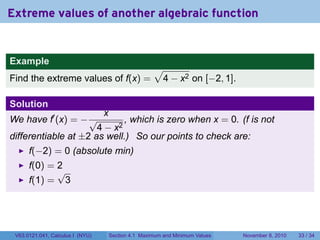 Extreme values of another algebraic function


Example
                                                      √
Find the extreme values of f(x) =                      4 − x2 on [−2, 1].

Solution
                                  x
We have f′ (x) = − √         , which is zero when x = 0. (f is not
                      4 − x2
differentiable at ±2 as well.) So our points to check are:
      f(−2) = 0 (absolute min)
      f(0) = 2
             √
      f(1) = 3




 V63.0121.041, Calculus I (NYU)       Section 4.1 Maximum and Minimum Values   November 8, 2010   33 / 34
 