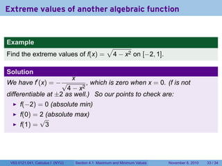Extreme values of another algebraic function


Example
                                                      √
Find the extreme values of f(x) =                      4 − x2 on [−2, 1].

Solution
                                  x
We have f′ (x) = − √         , which is zero when x = 0. (f is not
                      4 − x2
differentiable at ±2 as well.) So our points to check are:
      f(−2) = 0 (absolute min)
      f(0) = 2 (absolute max)
             √
      f(1) = 3




 V63.0121.041, Calculus I (NYU)       Section 4.1 Maximum and Minimum Values   November 8, 2010   33 / 34
 
