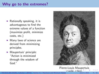 Why go to the extremes?



          Rationally speaking, it is
          advantageous to ﬁnd the
          extreme values of a function
          (maximize proﬁt, minimize
          costs, etc.)
          Many laws of science are
          derived from minimizing
          principles.
          Maupertuis’ principle:
          “Action is minimized
          through the wisdom of
          God.”
                                                                        Pierre-Louis Maupertuis
V63.0121.002.2010Su, Calculus I (NYU)   Section 4.1   Maximum and Minimum Values (1698–1759) 8, 2010
                                                                                          June         9 / 32
 